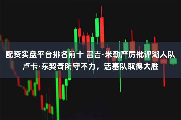 配资实盘平台排名前十 雷吉·米勒严厉批评湖人队卢卡·东契奇防守不力，活塞队取得大胜