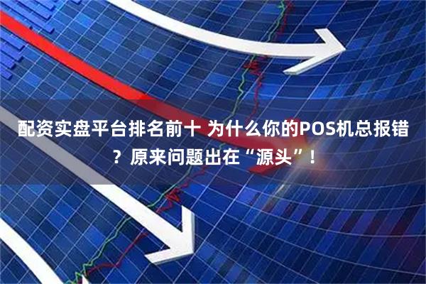 配资实盘平台排名前十 为什么你的POS机总报错？原来问题出在“源头”！