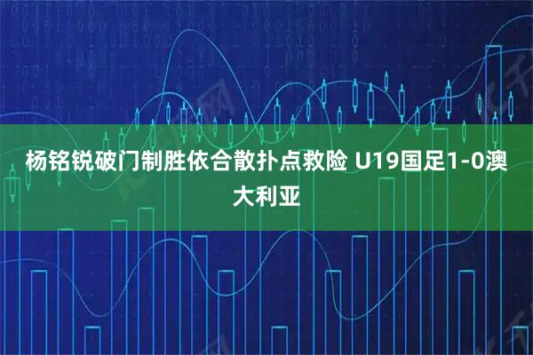 杨铭锐破门制胜依合散扑点救险 U19国足1-0澳大利亚