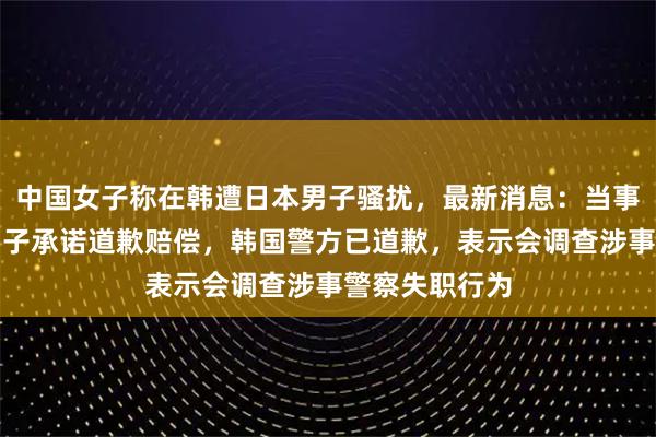 中国女子称在韩遭日本男子骚扰，最新消息：当事人称该日本男子承诺道歉赔偿，韩国警方已道歉，表示会调查涉事警察失职行为