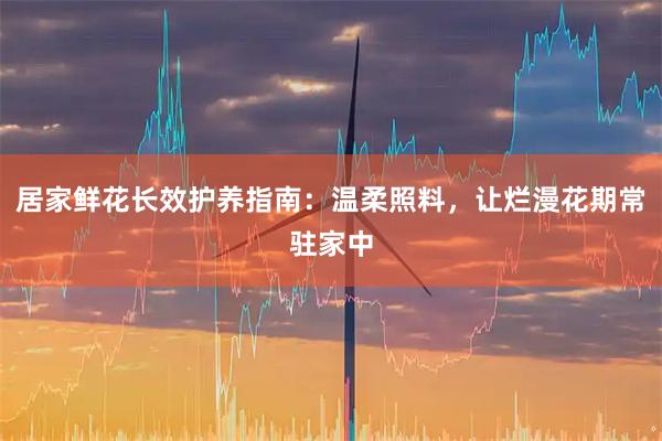 居家鲜花长效护养指南：温柔照料，让烂漫花期常驻家中