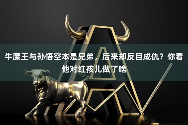 牛魔王与孙悟空本是兄弟，后来却反目成仇？你看他对红孩儿做了啥