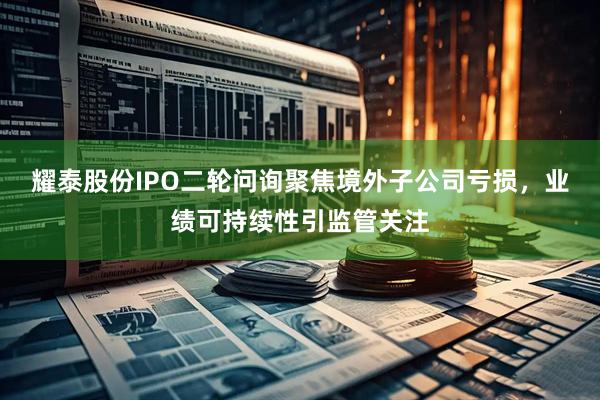 耀泰股份IPO二轮问询聚焦境外子公司亏损，业绩可持续性引监管关注