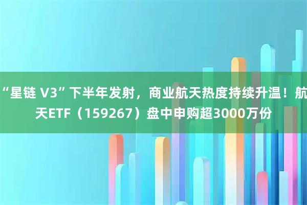 “星链 V3”下半年发射，商业航天热度持续升温！航天ETF（159267）盘中申购超3000万份