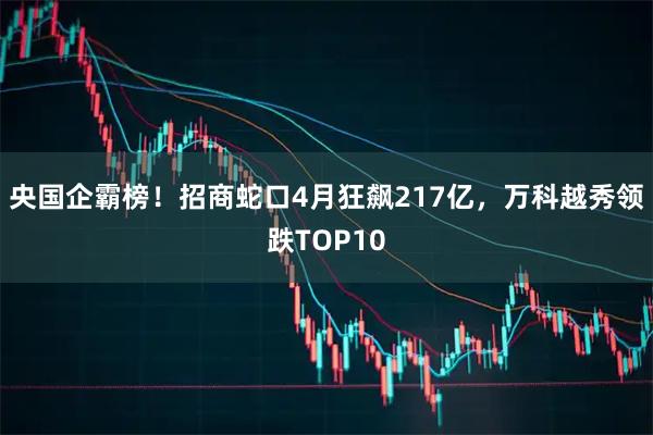 央国企霸榜！招商蛇口4月狂飙217亿，万科越秀领跌TOP10