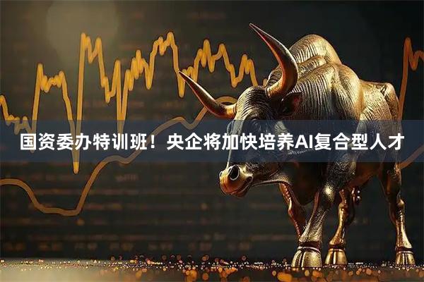 国资委办特训班！央企将加快培养AI复合型人才