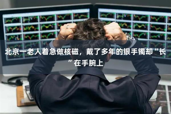 北京一老人着急做核磁，戴了多年的银手镯却“长”在手腕上