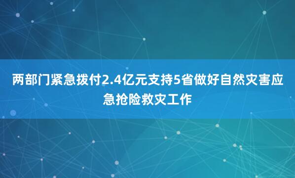 两部门紧急拨付2.4亿元支持5省做好自然灾害应急抢险救灾工作