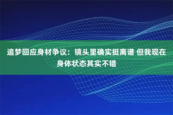 追梦回应身材争议：镜头里确实挺离谱 但我现在身体状态其实不错